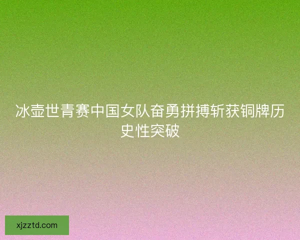 冰壶世青赛中国女队奋勇拼搏斩获铜牌历史性突破