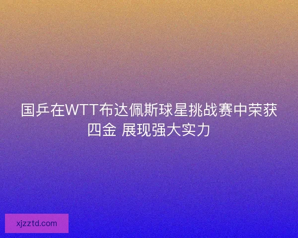 国乒在WTT布达佩斯球星挑战赛中荣获四金 展现强大实力 国乒在WTT布达佩斯球星挑战赛中荣获四金 展现强大实力