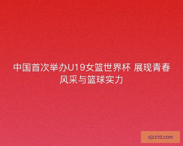 中国首次举办U19女篮世界杯 展现青春风采与篮球实力