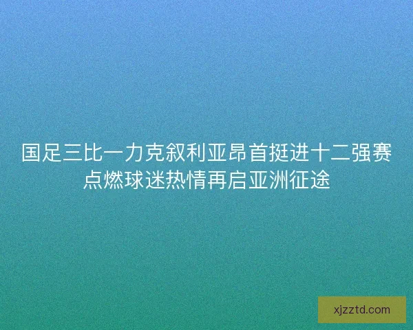 国足三比一力克叙利亚昂首挺进十二强赛点燃球迷热情再启亚洲征途