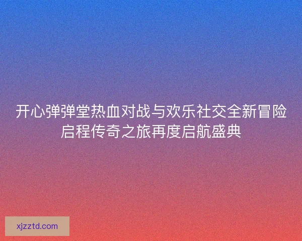 开心弹弹堂热血对战与欢乐社交全新冒险启程传奇之旅再度启航盛典