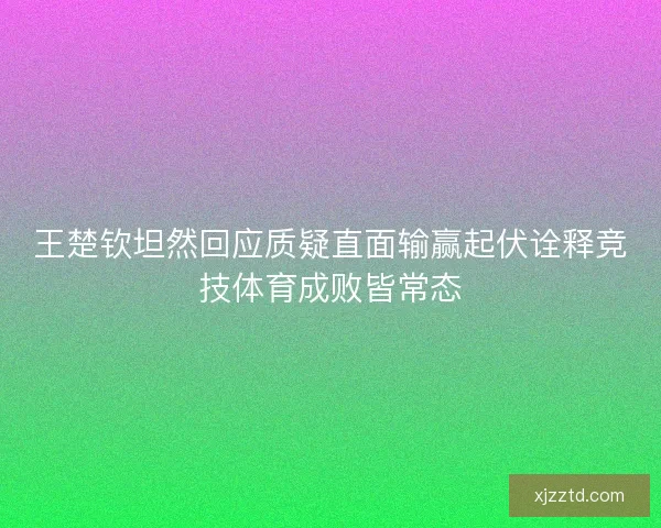王楚钦坦然回应质疑直面输赢起伏诠释竞技体育成败皆常态