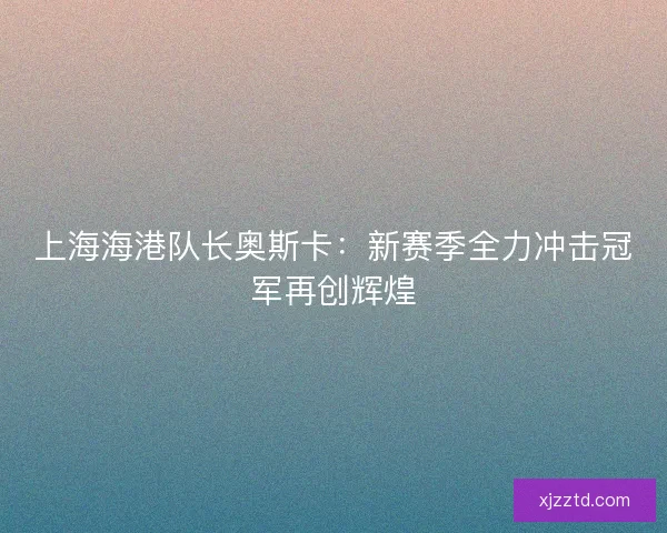 上海海港队长奥斯卡:新赛季全力冲击冠军再创辉煌 上海海港队长奥斯卡:新赛季全力冲击冠军再创辉煌