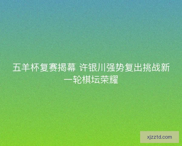 五羊杯复赛揭幕 许银川强势复出挑战新一轮棋坛荣耀 五羊杯复赛揭幕 许银川强势复出挑战新一轮棋坛荣耀