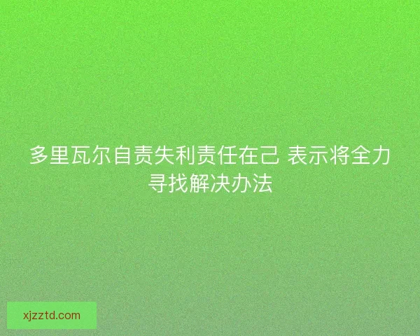 多里瓦尔自责失利责任在己 表示将全力寻找解决办法 多里瓦尔自责失利责任在己 表示将全力寻找解决办法