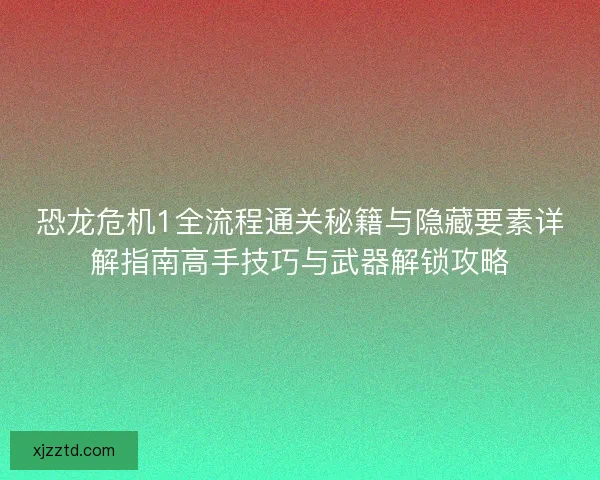 恐龙危机1全流程通关秘籍与隐藏要素详解指南高手技巧与武器解锁攻略