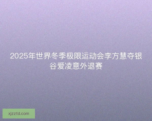 2025年世界冬季极限运动会李方慧夺银谷爱凌意外退赛