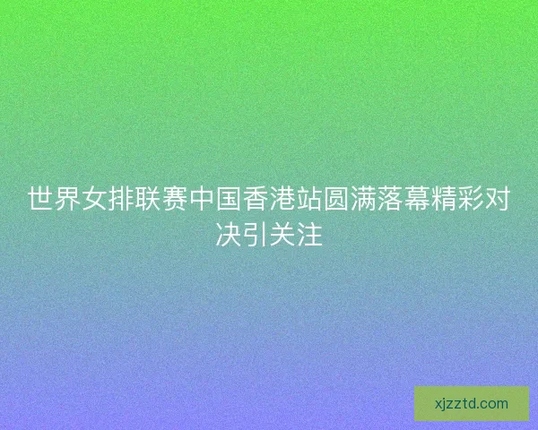 世界女排联赛中国香港站圆满落幕精彩对决引关注