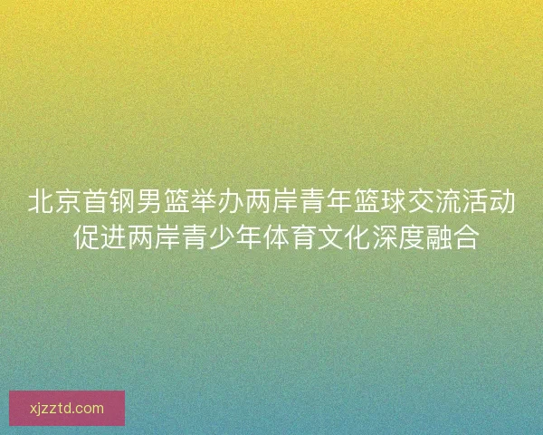 北京首钢男篮举办两岸青年篮球交流活动 促进两岸青少年体育文化深度融合