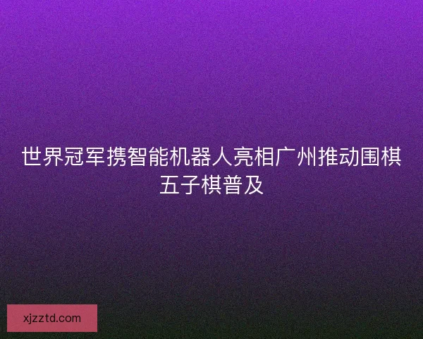 世界冠军携智能机器人亮相广州推动围棋五子棋普及