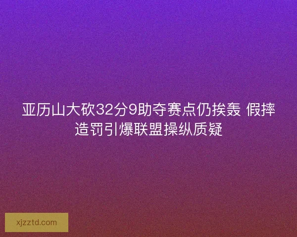 亚历山大砍32分9助夺赛点仍挨轰 假摔造罚引爆联盟操纵质疑