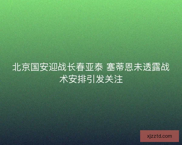 北京国安迎战长春亚泰 塞蒂恩未透露战术安排引发关注