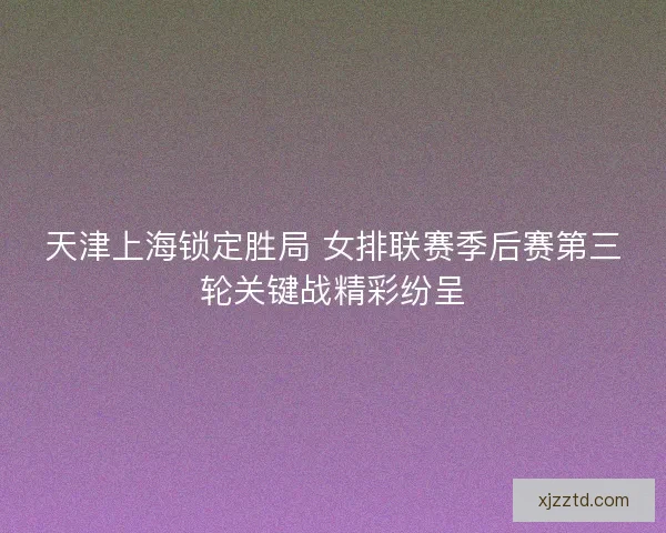 天津上海锁定胜局 女排联赛季后赛第三轮关键战精彩纷呈