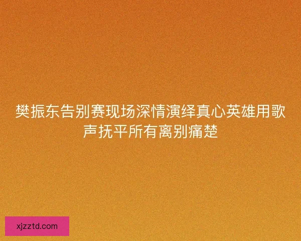 樊振东告别赛现场深情演绎真心英雄用歌声抚平所有离别痛楚