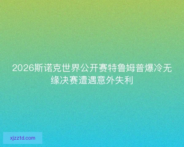 2026斯诺克世界公开赛特鲁姆普爆冷无缘决赛遭遇意外失利