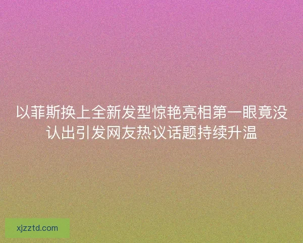 以菲斯换上全新发型惊艳亮相第一眼竟没认出引发网友热议话题持续升温
