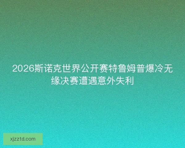 2026斯诺克世界公开赛特鲁姆普爆冷无缘决赛遭遇意外失利